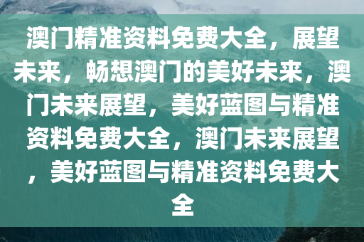 澳门精准资料免费大全，展望未来，畅想澳门的美好未来，澳门未来展望，美好蓝图与精准资料免费大全，澳门未来展望，美好蓝图与精准资料免费大全