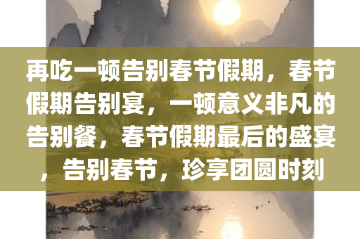 再吃一顿告别春节假期，春节假期告别宴，一顿意义非凡的告别餐，春节假期最后的盛宴，告别春节，珍享团圆时刻