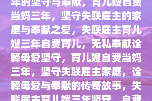 雇主失联后育儿嫂自费当妈三年的坚守与奉献，育儿嫂自费当妈三年，坚守失联雇主的家庭与奉献之爱，失联雇主育儿嫂三年自费育儿，无私奉献诠释母爱坚守，育儿嫂自费当妈三年，坚守失联雇主家庭，诠释母爱与奉献的传奇故事，失联雇主育儿嫂三年坚守，自费育儿诠释无私母爱传奇