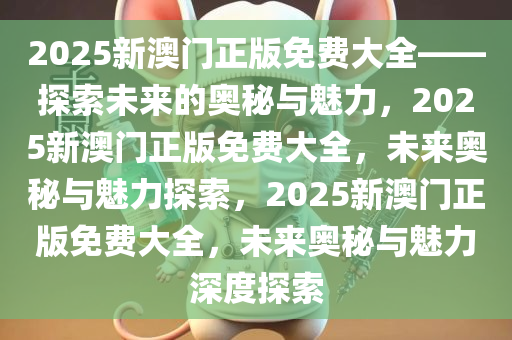 2025新澳门正版免费大全——探索未来的奥秘与魅力，2025新澳门正版免费大全，未来奥秘与魅力探索，2025新澳门正版免费大全，未来奥秘与魅力深度探索