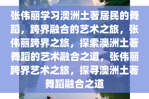 张伟丽学习澳洲土著居民的舞蹈，跨界融合的艺术之旅，张伟丽跨界之旅，探索澳洲土著舞蹈的艺术融合之道，张伟丽跨界艺术之旅，探寻澳洲土著舞蹈融合之道