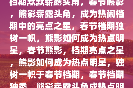 春节熊影，一只熊如何在热闹档期默默崭露头角，春节熊影，熊影崭露头角，成为热闹档期中的亮点之星，春节档期独树一帜，熊影如何成为热点明星，春节熊影，档期亮点之星，熊影如何成为热点明星，独树一帜于春节档期，春节档期独秀，熊影崭露头角成热点明星