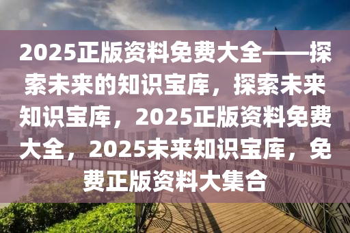 2025正版资料免费大全——探索未来的知识宝库，探索未来知识宝库，2025正版资料免费大全，2025未来知识宝库，免费正版资料大集合