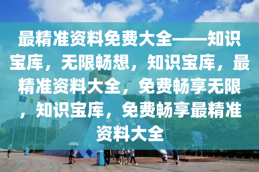 最精准资料免费大全——知识宝库，无限畅想，知识宝库，最精准资料大全，免费畅享无限，知识宝库，免费畅享最精准资料大全