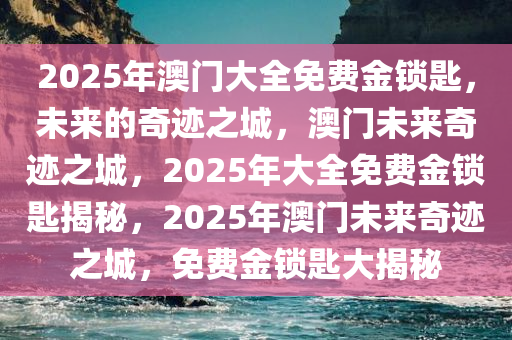 2025年澳门大全免费金锁匙，未来的奇迹之城，澳门未来奇迹之城，2025年大全免费金锁匙揭秘，2025年澳门未来奇迹之城，免费金锁匙大揭秘