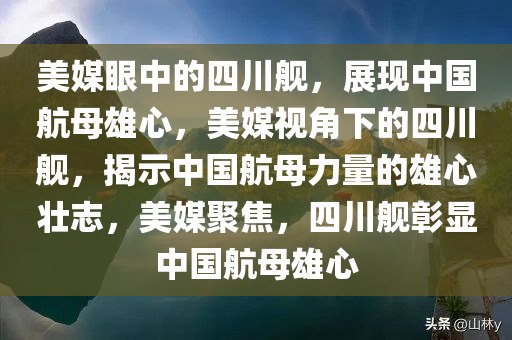 美媒眼中的四川舰，展现中国航母雄心，美媒视角下的四川舰，揭示中国航母力量的雄心壮志，美媒聚焦，四川舰彰显中国航母雄心