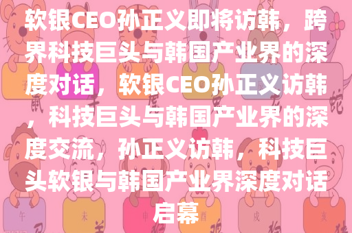 软银CEO孙正义即将访韩，跨界科技巨头与韩国产业界的深度对话，软银CEO孙正义访韩，科技巨头与韩国产业界的深度交流，孙正义访韩，科技巨头软银与韩国产业界深度对话启幕