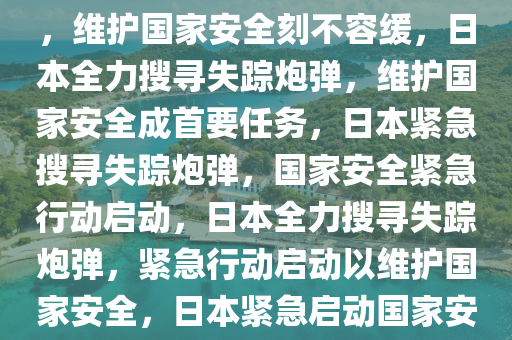 日本自卫队全力搜索失踪炮弹，维护国家安全刻不容缓，日本全力搜寻失踪炮弹，维护国家安全成首要任务，日本紧急搜寻失踪炮弹，国家安全紧急行动启动，日本全力搜寻失踪炮弹，紧急行动启动以维护国家安全，日本紧急启动国家安全行动，全力搜寻失踪炮弹