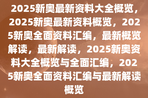 2025新奥最新资料大全概览，2025新奥最新资料概览，2025新奥全面资料汇编，最新概览解读，最新解读，2025新奥资料大全概览与全面汇编，2025新奥全面资料汇编与最新解读概览