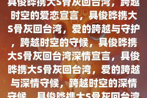 具俊晔携大S骨灰回台湾，跨越时空的爱恋宣言，具俊晔携大S骨灰回台湾，爱的跨越与守护，跨越时空的守候，具俊晔携大S骨灰回台湾深情宣言，具俊晔携大S骨灰回台湾，爱的跨越与深情守候，跨越时空的深情守候，具俊晔携大S骨灰回台湾