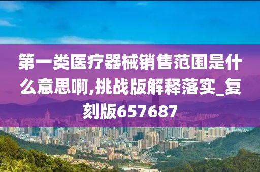 第一类医疗器械销售范围是什么意思啊,挑战版解释落实_复刻版657687