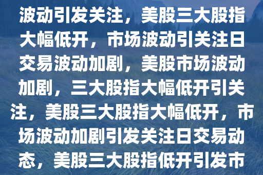 美股三大股指大幅低开，市场波动引发关注，美股三大股指大幅低开，市场波动引关注日交易波动加剧，美股市场波动加剧，三大股指大幅低开引关注，美股三大股指大幅低开，市场波动加剧引发关注日交易动态，美股三大股指低开引发市场波动，日交易动态加剧关注