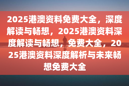 2025港澳资料免费大全，深度解读与畅想，2025港澳资料深度解读与畅想，免费大全，2025港澳资料深度解析与未来畅想免费大全