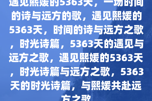 遇见熙媛的5363天，一场时间的诗与远方的歌，遇见熙媛的5363天，时间的诗与远方之歌，时光诗篇，5363天的遇见与远方之歌，遇见熙媛的5363天，时光诗篇与远方之歌，5363天的时光诗篇，与熙媛共赴远方之歌