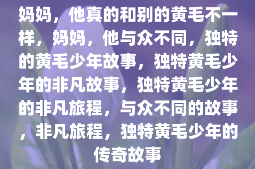 妈妈，他真的和别的黄毛不一样，妈妈，他与众不同，独特的黄毛少年故事，独特黄毛少年的非凡故事，独特黄毛少年的非凡旅程，与众不同的故事，非凡旅程，独特黄毛少年的传奇故事