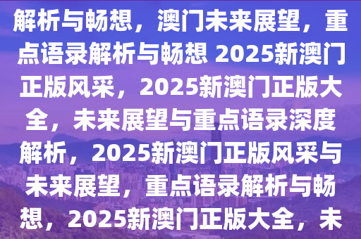 2025新澳门正版大全重点语录解析与畅想，澳门未来展望，重点语录解析与畅想 2025新澳门正版风采，2025新澳门正版大全，未来展望与重点语录深度解析，2025新澳门正版风采与未来展望，重点语录解析与畅想，2025新澳门正版大全，未来展望与重点语录深度解析