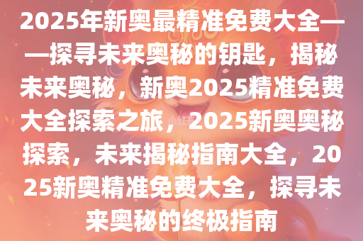 2025年新奥最精准免费大全——探寻未来奥秘的钥匙，揭秘未来奥秘，新奥2025精准免费大全探索之旅，2025新奥奥秘探索，未来揭秘指南大全，2025新奥精准免费大全，探寻未来奥秘的终极指南