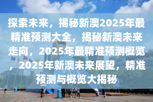 探索未来，揭秘新澳2025年最精准预测大全，揭秘新澳未来走向，2025年最精准预测概览，2025年新澳未来展望，精准预测与概览大揭秘