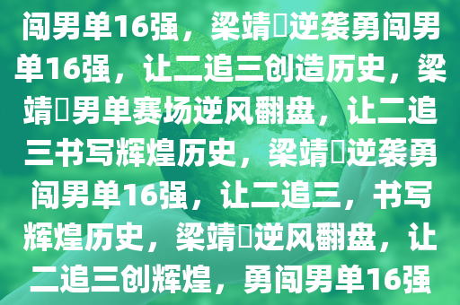 梁靖崑逆袭之路，让二追三，勇闯男单16强，梁靖崑逆袭勇闯男单16强，让二追三创造历史，梁靖崑男单赛场逆风翻盘，让二追三书写辉煌历史，梁靖崑逆袭勇闯男单16强，让二追三，书写辉煌历史，梁靖崑逆风翻盘，让二追三创辉煌，勇闯男单16强之路