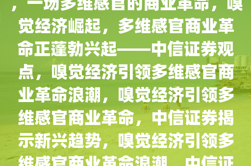 中信证券称嗅觉经济蓬勃兴起，一场多维感官的商业革命，嗅觉经济崛起，多维感官商业革命正蓬勃兴起——中信证券观点，嗅觉经济引领多维感官商业革命浪潮，嗅觉经济引领多维感官商业革命，中信证券揭示新兴趋势，嗅觉经济引领多维感官商业革命浪潮，中信证券洞察新兴趋势