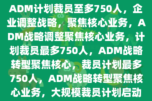 ADM计划裁员至多750人，企业调整战略，聚焦核心业务，ADM战略调整聚焦核心业务，计划裁员最多750人，ADM战略转型聚焦核心，裁员计划最多750人，ADM战略转型聚焦核心业务，大规模裁员计划启动