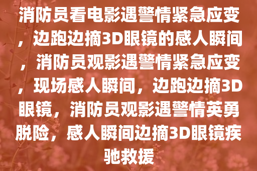 消防员看电影遇警情紧急应变，边跑边摘3D眼镜的感人瞬间，消防员观影遇警情紧急应变，现场感人瞬间，边跑边摘3D眼镜，消防员观影遇警情英勇脱险，感人瞬间边摘3D眼镜疾驰救援