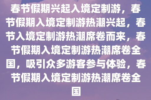 春节假期兴起入境定制游，春节假期入境定制游热潮兴起，春节入境定制游热潮席卷而来，春节假期入境定制游热潮席卷全国，吸引众多游客参与体验，春节假期入境定制游热潮席卷全国