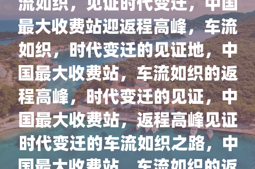 中国最大收费站迎返程大军，车流如织，见证时代变迁，中国最大收费站迎返程高峰，车流如织，时代变迁的见证地，中国最大收费站，车流如织的返程高峰，时代变迁的见证，中国最大收费站，返程高峰见证时代变迁的车流如织之路，中国最大收费站，车流如织的返程高峰，见证时代变迁之路