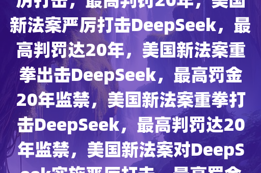 美国新法案对DeepSeek的严厉打击，最高判罚20年，美国新法案严厉打击DeepSeek，最高判罚达20年，美国新法案重拳出击DeepSeek，最高罚金20年监禁，美国新法案重拳打击DeepSeek，最高判罚达20年监禁，美国新法案对DeepSeek实施严厉打击，最高罚金20年监禁