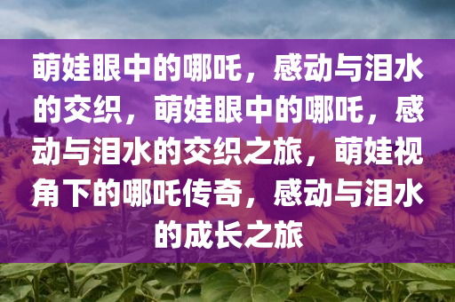 萌娃眼中的哪吒，感动与泪水的交织，萌娃眼中的哪吒，感动与泪水的交织之旅，萌娃视角下的哪吒传奇，感动与泪水的成长之旅