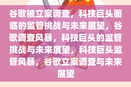 谷歌被立案调查，科技巨头面临的监管挑战与未来展望，谷歌调查风暴，科技巨头的监管挑战与未来展望，科技巨头监管风暴，谷歌立案调查与未来展望