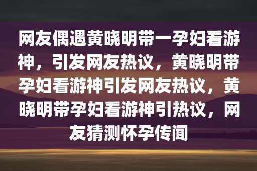 网友偶遇黄晓明带一孕妇看游神，引发网友热议，黄晓明带孕妇看游神引发网友热议，黄晓明带孕妇看游神引热议，网友猜测怀孕传闻