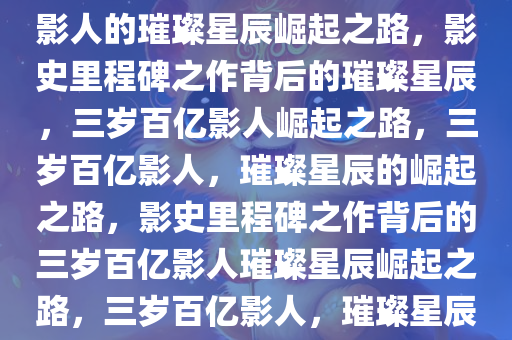 影史里程碑之作，首位3岁百亿影人的璀璨星辰崛起之路，影史里程碑之作背后的璀璨星辰，三岁百亿影人崛起之路，三岁百亿影人，璀璨星辰的崛起之路，影史里程碑之作背后的三岁百亿影人璀璨星辰崛起之路，三岁百亿影人，璀璨星辰的崛起之路