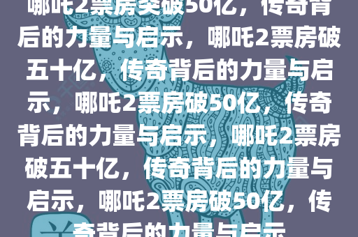 哪吒2票房突破50亿，传奇背后的力量与启示，哪吒2票房破五十亿，传奇背后的力量与启示，哪吒2票房破50亿，传奇背后的力量与启示，哪吒2票房破五十亿，传奇背后的力量与启示，哪吒2票房破50亿，传奇背后的力量与启示