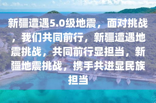 新疆遭遇5.0级地震，面对挑战，我们共同前行，新疆遭遇地震挑战，共同前行显担当，新疆地震挑战，携手共进显民族担当