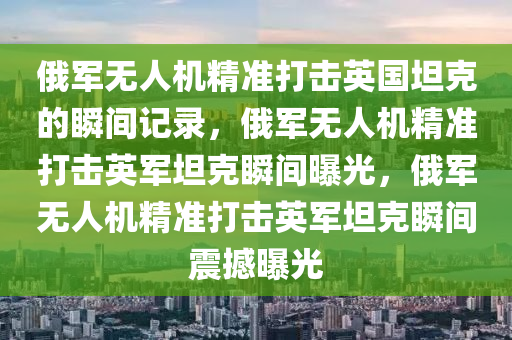 俄军无人机精准打击英国坦克的瞬间记录，俄军无人机精准打击英军坦克瞬间曝光，俄军无人机精准打击英军坦克瞬间震撼曝光