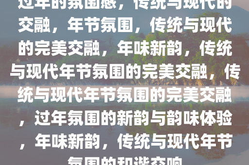 过年的氛围感，传统与现代的交融，年节氛围，传统与现代的完美交融，年味新韵，传统与现代年节氛围的完美交融，传统与现代年节氛围的完美交融，过年氛围的新韵与韵味体验，年味新韵，传统与现代年节氛围的和谐交响