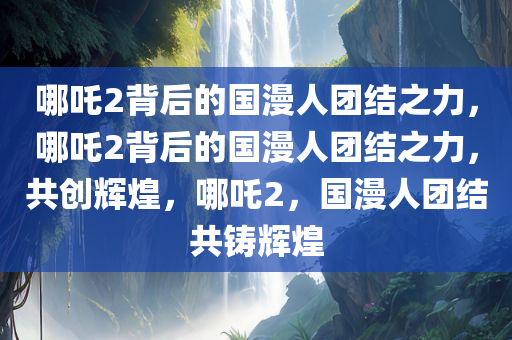 哪吒2背后的国漫人团结之力，哪吒2背后的国漫人团结之力，共创辉煌，哪吒2，国漫人团结共铸辉煌