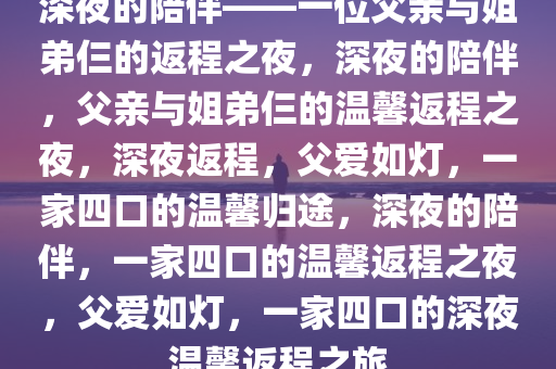 深夜的陪伴——一位父亲与姐弟仨的返程之夜，深夜的陪伴，父亲与姐弟仨的温馨返程之夜，深夜返程，父爱如灯，一家四口的温馨归途，深夜的陪伴，一家四口的温馨返程之夜，父爱如灯，一家四口的深夜温馨返程之旅