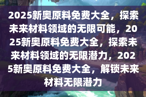 2025新奥原料免费大全，探索未来材料领域的无限可能，2025新奥原料免费大全，探索未来材料领域的无限潜力，2025新奥原料免费大全，解锁未来材料无限潜力