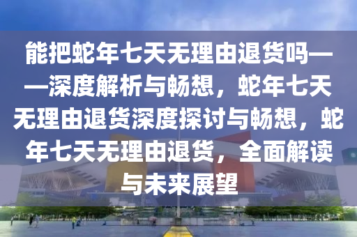 能把蛇年七天无理由退货吗——深度解析与畅想，蛇年七天无理由退货深度探讨与畅想，蛇年七天无理由退货，全面解读与未来展望