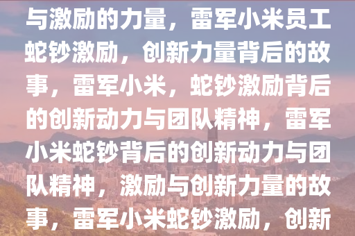 雷军给小米员工发蛇钞，创新与激励的力量，雷军小米员工蛇钞激励，创新力量背后的故事，雷军小米，蛇钞激励背后的创新动力与团队精神，雷军小米蛇钞背后的创新动力与团队精神，激励与创新力量的故事，雷军小米蛇钞激励，创新动力与团队精神的生动演绎