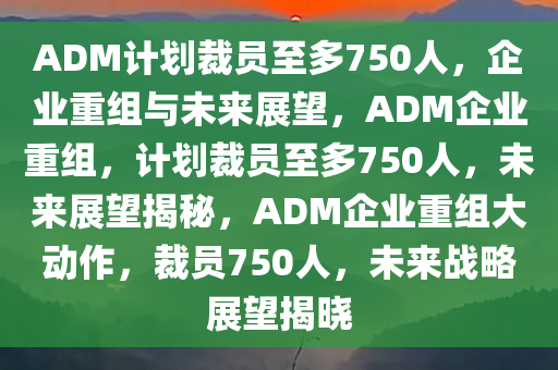 ADM计划裁员至多750人，企业重组与未来展望，ADM企业重组，计划裁员至多750人，未来展望揭秘，ADM企业重组大动作，裁员750人，未来战略展望揭晓