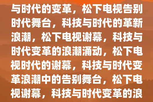 松下电视将成历史，一场科技与时代的变革，松下电视告别时代舞台，科技与时代的革新浪潮，松下电视谢幕，科技与时代变革的浪潮涌动，松下电视时代的谢幕，科技与时代变革浪潮中的告别舞台，松下电视谢幕，科技与时代变革的浪潮涌动