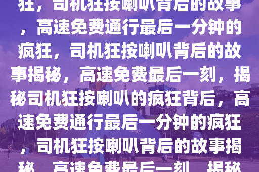 高速免费通行最后一分钟的疯狂，司机狂按喇叭背后的故事，高速免费通行最后一分钟的疯狂，司机狂按喇叭背后的故事揭秘，高速免费最后一刻，揭秘司机狂按喇叭的疯狂背后，高速免费通行最后一分钟的疯狂，司机狂按喇叭背后的故事揭秘，高速免费最后一刻，揭秘司机狂按喇叭的疯狂瞬间