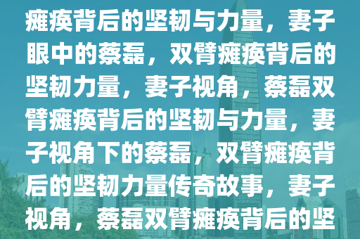 妻子眼中的蔡磊，双手臂完全瘫痪背后的坚韧与力量，妻子眼中的蔡磊，双臂瘫痪背后的坚韧力量，妻子视角，蔡磊双臂瘫痪背后的坚韧与力量，妻子视角下的蔡磊，双臂瘫痪背后的坚韧力量传奇故事，妻子视角，蔡磊双臂瘫痪背后的坚韧力量传奇