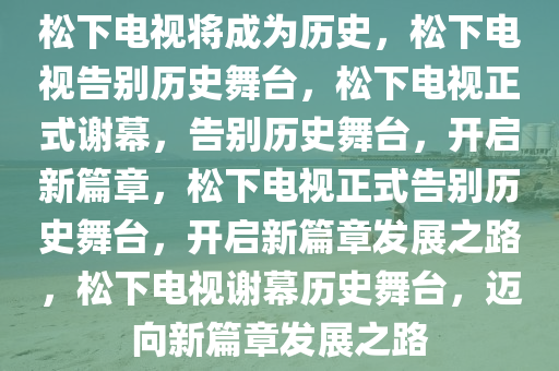 松下电视将成为历史，松下电视告别历史舞台，松下电视正式谢幕，告别历史舞台，开启新篇章，松下电视正式告别历史舞台，开启新篇章发展之路，松下电视谢幕历史舞台，迈向新篇章发展之路