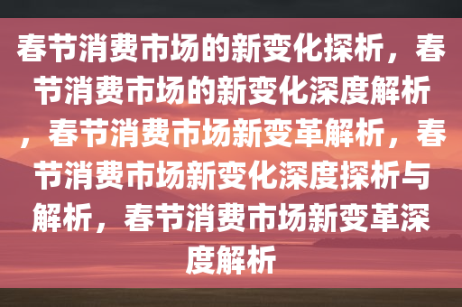 春节消费市场的新变化探析，春节消费市场的新变化深度解析，春节消费市场新变革解析