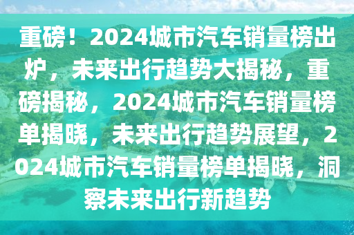 重磅！2024城市汽车销量榜出炉，未来出行趋势大揭秘，重磅揭秘，2024城市汽车销量榜单揭晓，未来出行趋势展望，2024城市汽车销量榜单揭晓，洞察未来出行新趋势