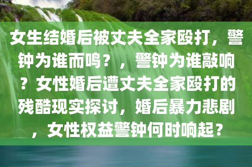 女生结婚后被丈夫全家殴打，警钟为谁而鸣？，警钟为谁敲响？女性婚后遭丈夫全家殴打的残酷现实探讨，婚后暴力悲剧，女性权益警钟何时响起？